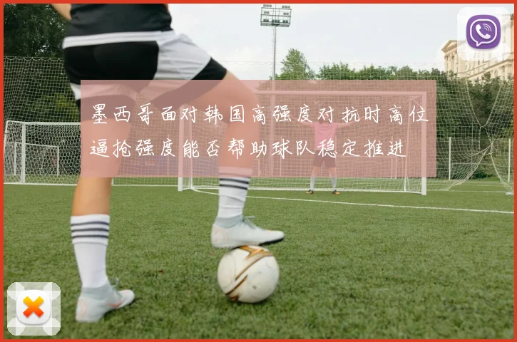 墨西哥面对韩国高强度对抗时高位逼抢强度能否帮助球队稳定推进