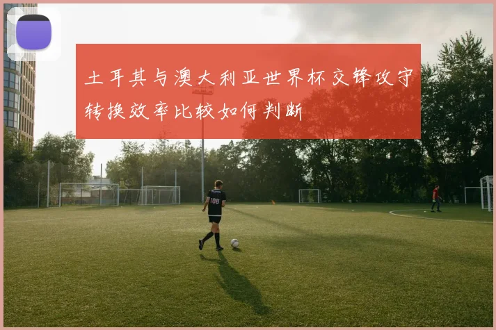 土耳其与澳大利亚世界杯交锋攻守转换效率比较如何判断