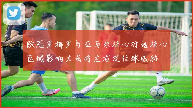 欧冠罗梅罗与亚马尔核心对话核心区域影响力或将左右定位球威胁