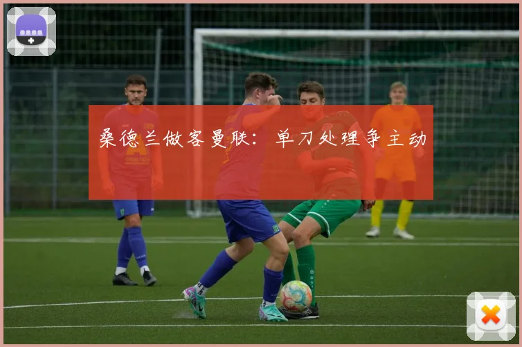 桑德兰做客曼联：单刀处理争主动