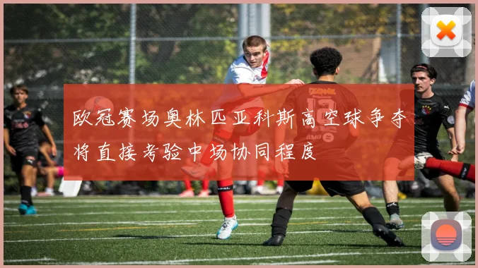 欧冠赛场奥林匹亚科斯高空球争夺将直接考验中场协同程度