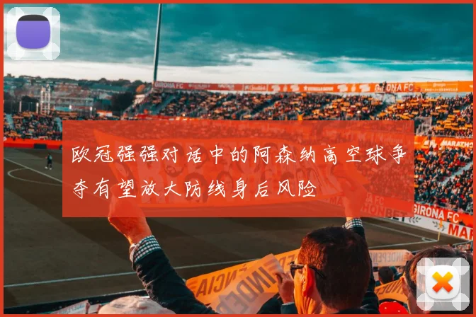 欧冠强强对话中的阿森纳高空球争夺有望放大防线身后风险