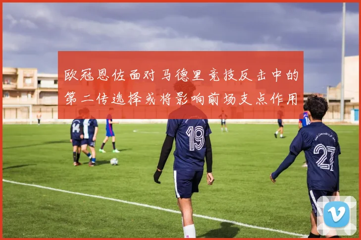 欧冠恩佐面对马德里竞技反击中的第二传选择或将影响前场支点作用
