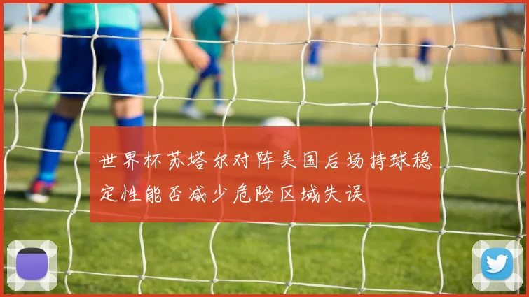世界杯苏塔尔对阵美国后场持球稳定性能否减少危险区域失误