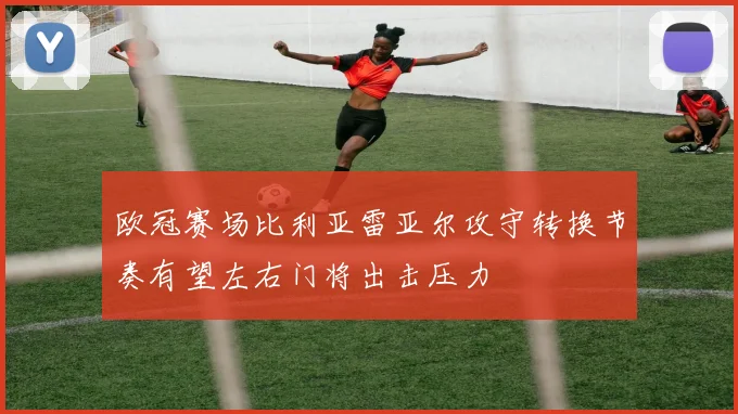 欧冠赛场比利亚雷亚尔攻守转换节奏有望左右门将出击压力