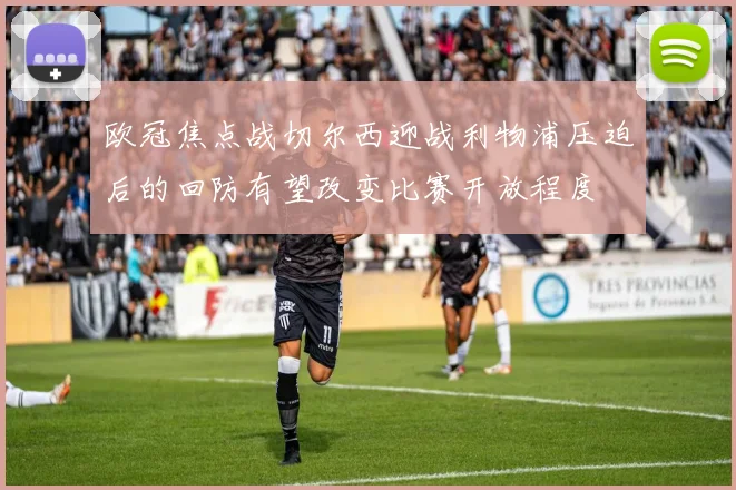 欧冠焦点战切尔西迎战利物浦压迫后的回防有望改变比赛开放程度