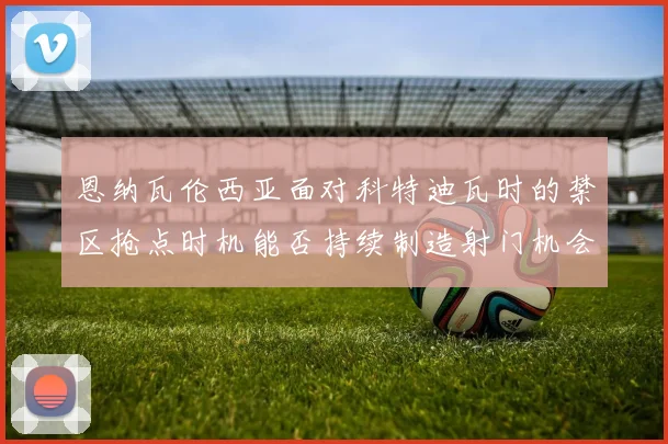 恩纳瓦伦西亚面对科特迪瓦时的禁区抢点时机能否持续制造射门机会