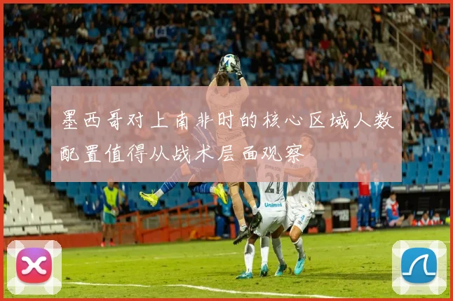 墨西哥对上南非时的核心区域人数配置值得从战术层面观察